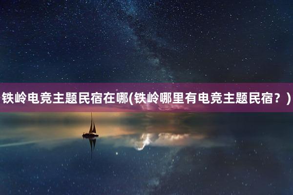 铁岭电竞主题民宿在哪(铁岭哪里有电竞主题民宿？)