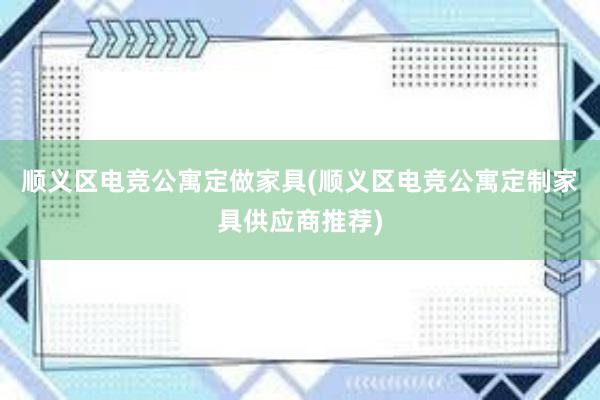 顺义区电竞公寓定做家具(顺义区电竞公寓定制家具供应商推荐)