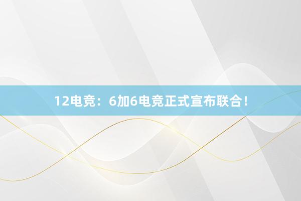 12电竞：6加6电竞正式宣布联合！