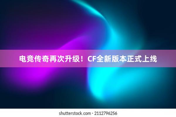 电竞传奇再次升级！CF全新版本正式上线