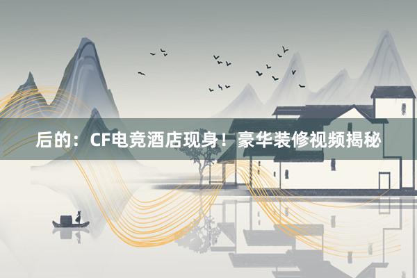 后的：CF电竞酒店现身！豪华装修视频揭秘