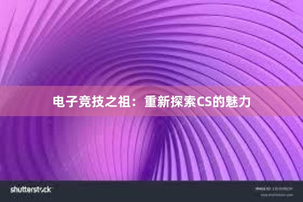 电子竞技之祖：重新探索CS的魅力