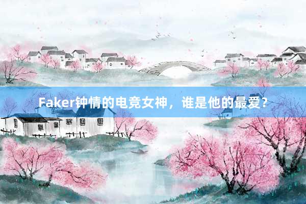 Faker钟情的电竞女神，谁是他的最爱？