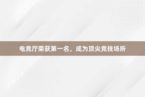 电竞厅荣获第一名，成为顶尖竞技场所