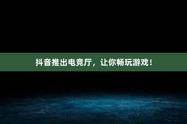 抖音推出电竞厅，让你畅玩游戏！