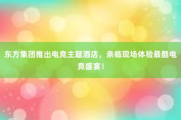 东方集团推出电竞主题酒店，亲临现场体验最酷电竞盛宴！