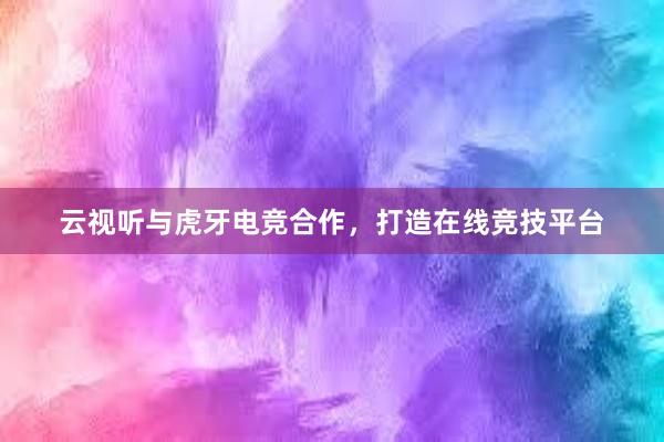 云视听与虎牙电竞合作，打造在线竞技平台