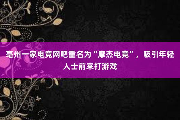 亳州一家电竞网吧重名为“摩杰电竞”，吸引年轻人士前来打游戏