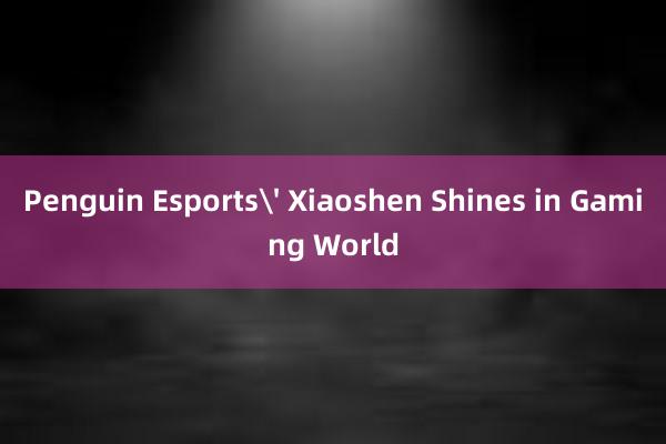 Penguin Esports' Xiaoshen Shines in Gaming World