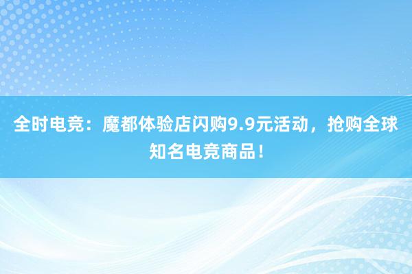 全时电竞：魔都体验店闪购9.9元活动，抢购全球知名电竞商品！