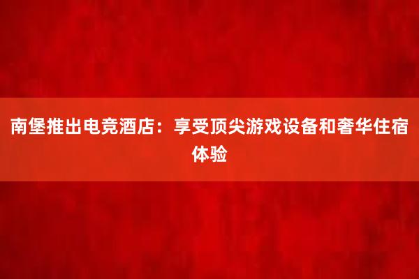 南堡推出电竞酒店：享受顶尖游戏设备和奢华住宿体验