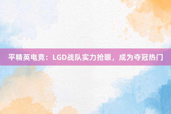 平精英电竞：LGD战队实力抢眼，成为夺冠热门