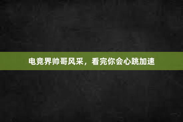 电竞界帅哥风采，看完你会心跳加速