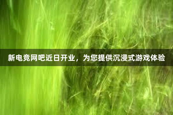 新电竞网吧近日开业，为您提供沉浸式游戏体验