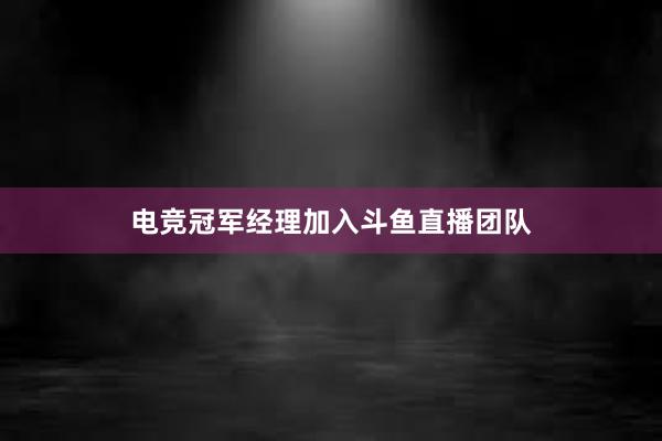 电竞冠军经理加入斗鱼直播团队