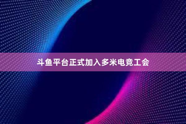 斗鱼平台正式加入多米电竞工会