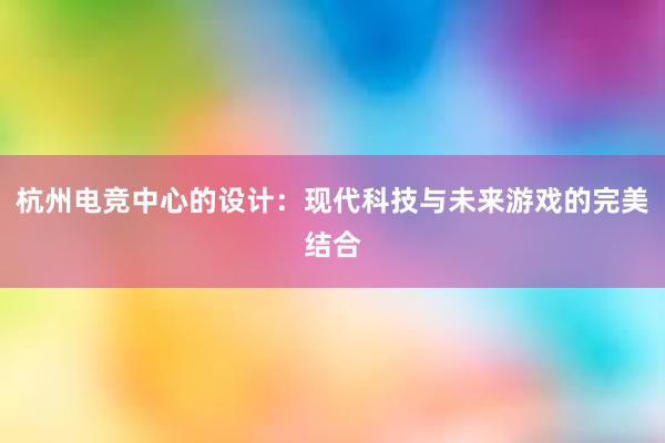 杭州电竞中心的设计：现代科技与未来游戏的完美结合