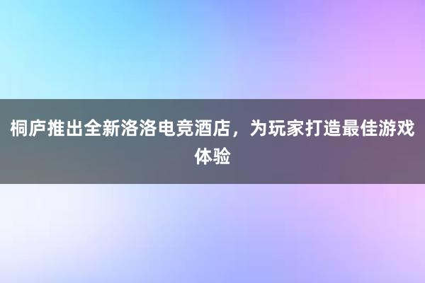 桐庐推出全新洛洛电竞酒店，为玩家打造最佳游戏体验