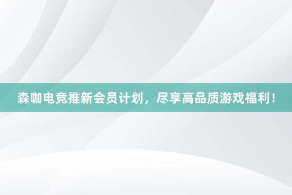 森咖电竞推新会员计划，尽享高品质游戏福利！