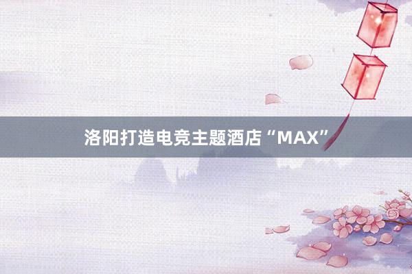 洛阳打造电竞主题酒店“MAX”