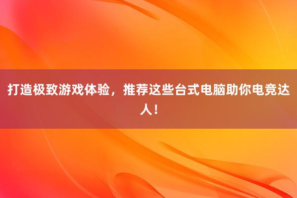 打造极致游戏体验，推荐这些台式电脑助你电竞达人！