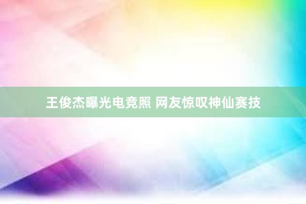 王俊杰曝光电竞照 网友惊叹神仙赛技