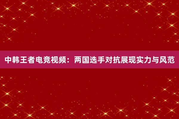 中韩王者电竞视频：两国选手对抗展现实力与风范