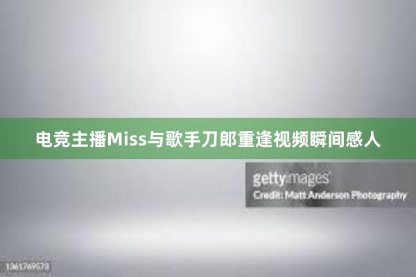 电竞主播Miss与歌手刀郎重逢视频瞬间感人