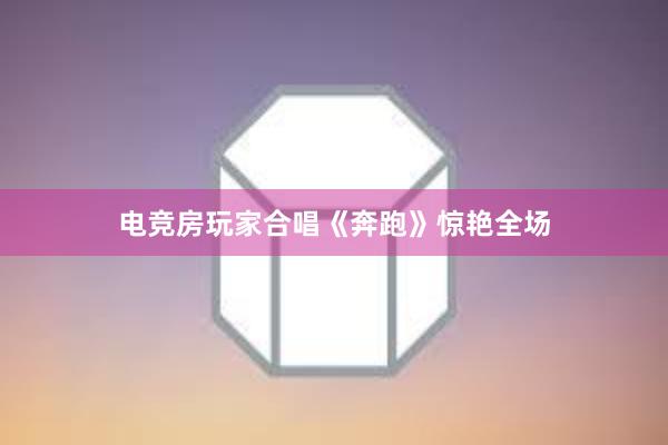 电竞房玩家合唱《奔跑》惊艳全场