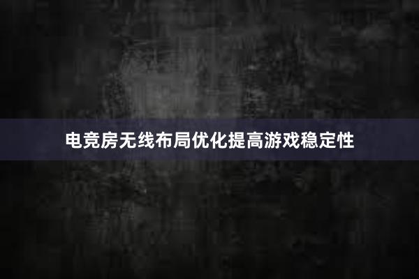 电竞房无线布局优化提高游戏稳定性