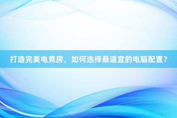 打造完美电竞房，如何选择最适宜的电脑配置？