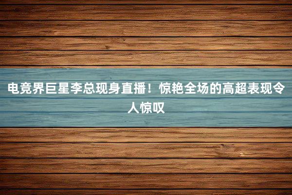 电竞界巨星李总现身直播！惊艳全场的高超表现令人惊叹