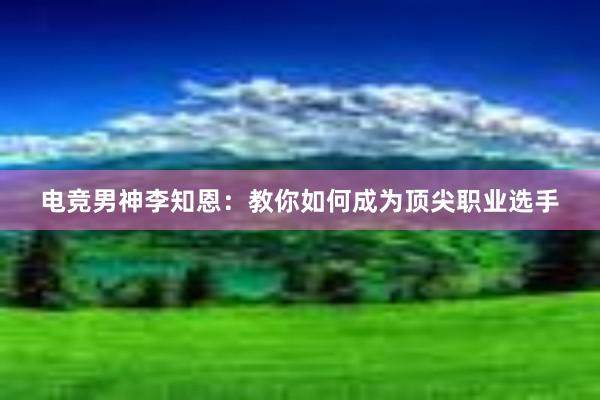 电竞男神李知恩：教你如何成为顶尖职业选手