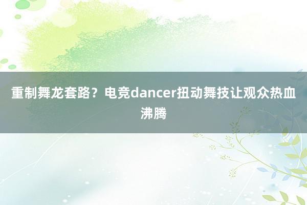 重制舞龙套路？电竞dancer扭动舞技让观众热血沸腾