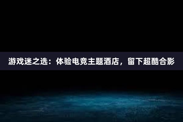 游戏迷之选：体验电竞主题酒店，留下超酷合影