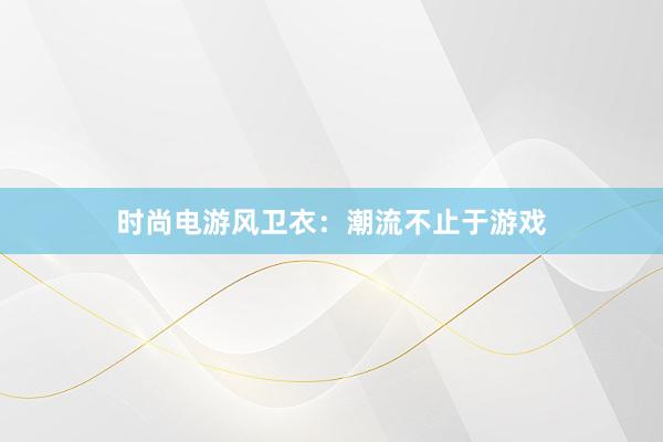 时尚电游风卫衣：潮流不止于游戏