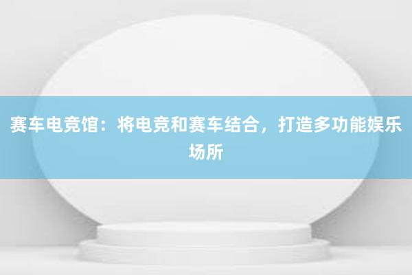 赛车电竞馆：将电竞和赛车结合，打造多功能娱乐场所