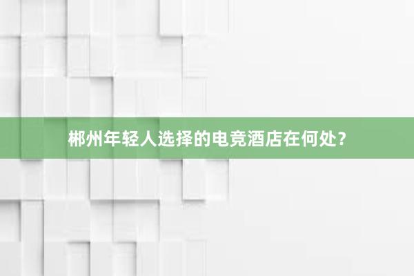 郴州年轻人选择的电竞酒店在何处？