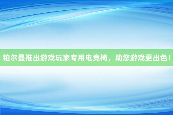 铂尔曼推出游戏玩家专用电竞椅，助您游戏更出色！