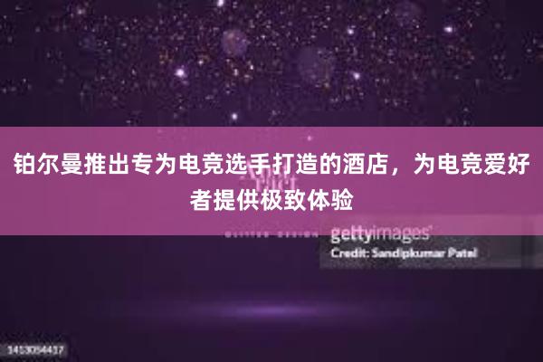 铂尔曼推出专为电竞选手打造的酒店，为电竞爱好者提供极致体验