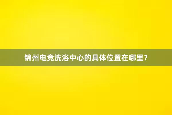 锦州电竞洗浴中心的具体位置在哪里？