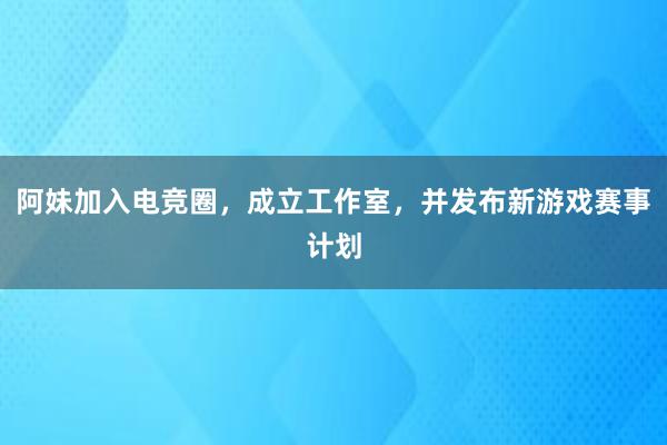 阿妹加入电竞圈，成立工作室，并发布新游戏赛事计划