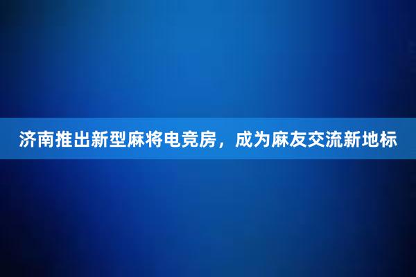 济南推出新型麻将电竞房，成为麻友交流新地标